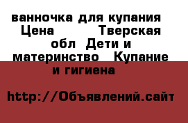 ванночка для купания › Цена ­ 500 - Тверская обл. Дети и материнство » Купание и гигиена   